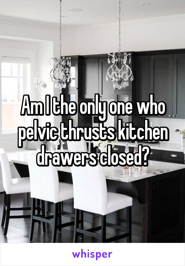 Am I the only one who pelvic thrusts kitchen drawers closed?