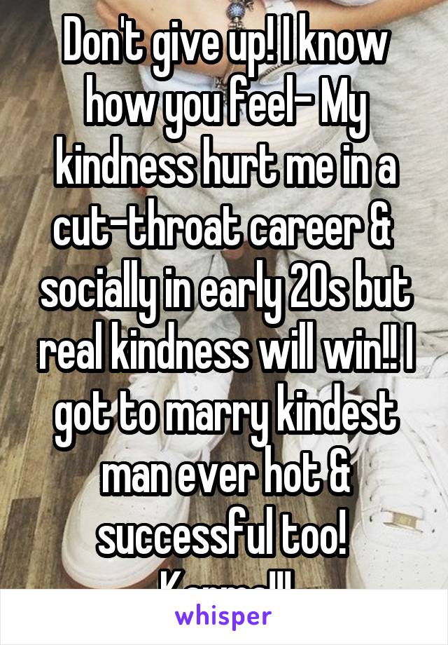 Don't give up! I know how you feel- My kindness hurt me in a cut-throat career &  socially in early 20s but real kindness will win!! I got to marry kindest man ever hot & successful too!  Karma!!!