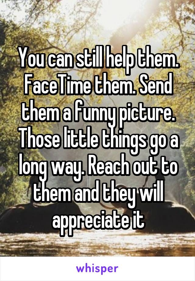 You can still help them. FaceTime them. Send them a funny picture. Those little things go a long way. Reach out to them and they will appreciate it