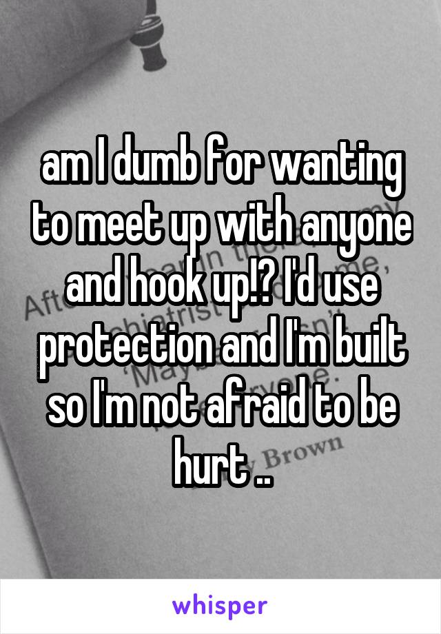 am I dumb for wanting to meet up with anyone and hook up!? I'd use protection and I'm built so I'm not afraid to be hurt ..