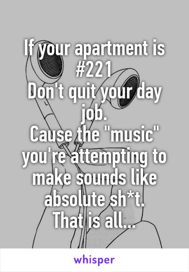 If your apartment is #221
Don't quit your day job.
Cause the "music" you're attempting to make sounds like absolute sh*t.
That is all...