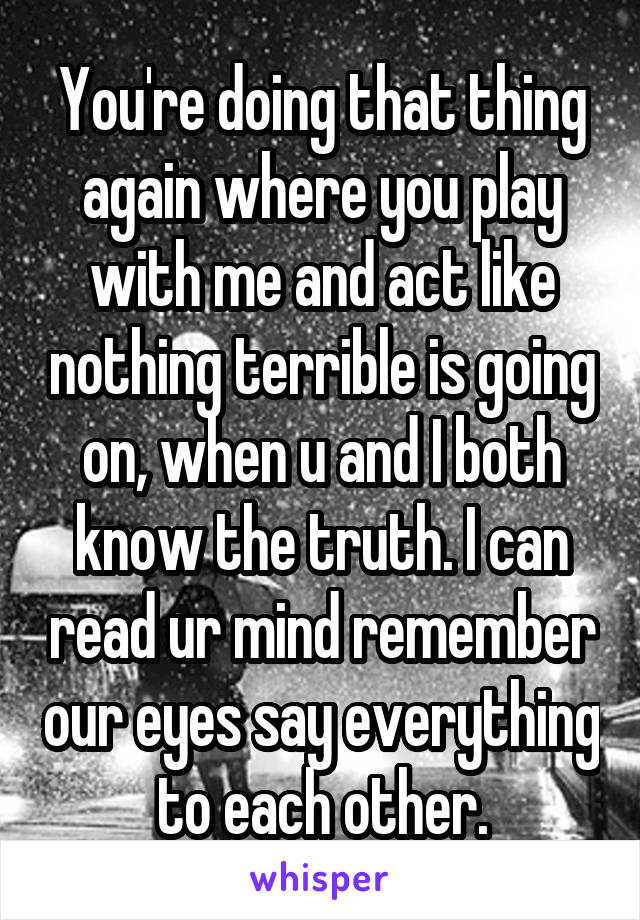 You're doing that thing again where you play with me and act like nothing terrible is going on, when u and I both know the truth. I can read ur mind remember our eyes say everything to each other.