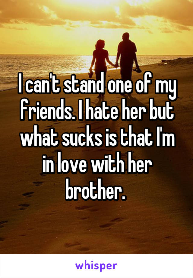 I can't stand one of my friends. I hate her but what sucks is that I'm in love with her brother. 