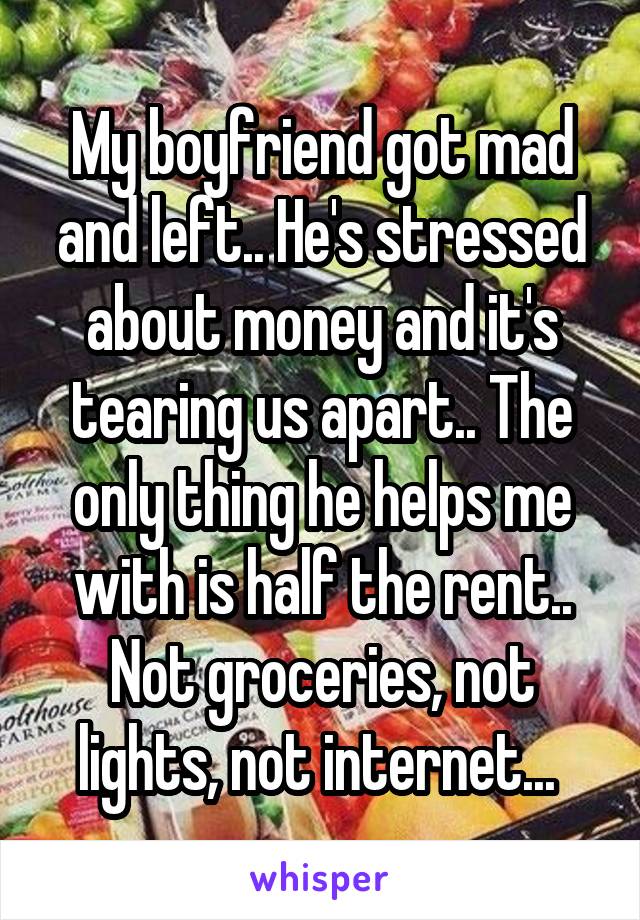 My boyfriend got mad and left.. He's stressed about money and it's tearing us apart.. The only thing he helps me with is half the rent.. Not groceries, not lights, not internet... 