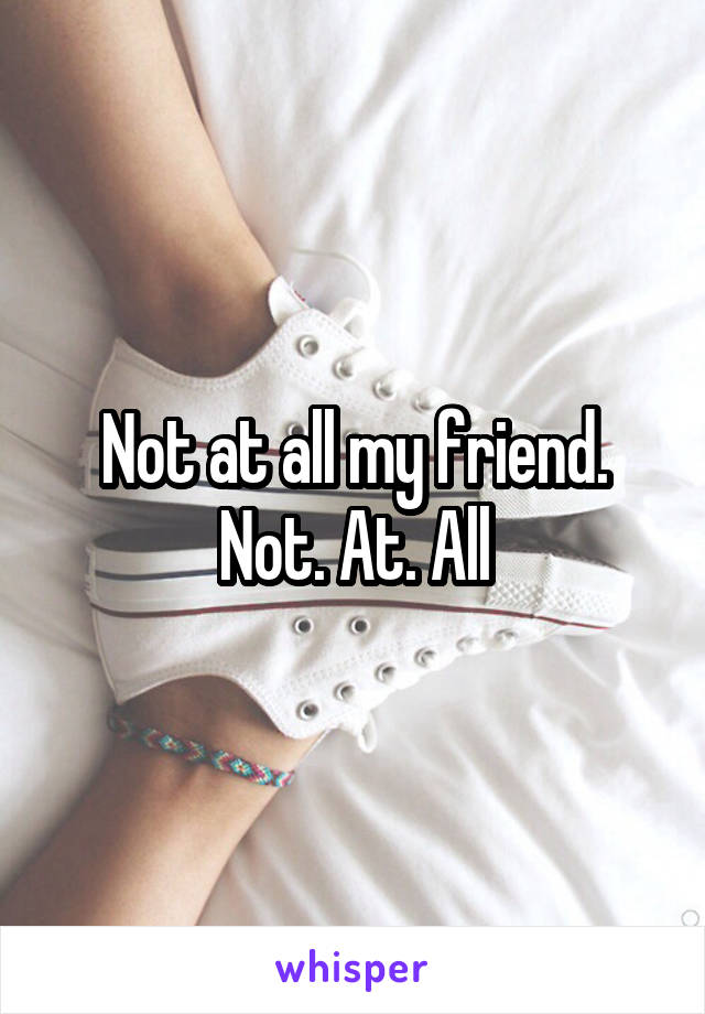 Not at all my friend. Not. At. All