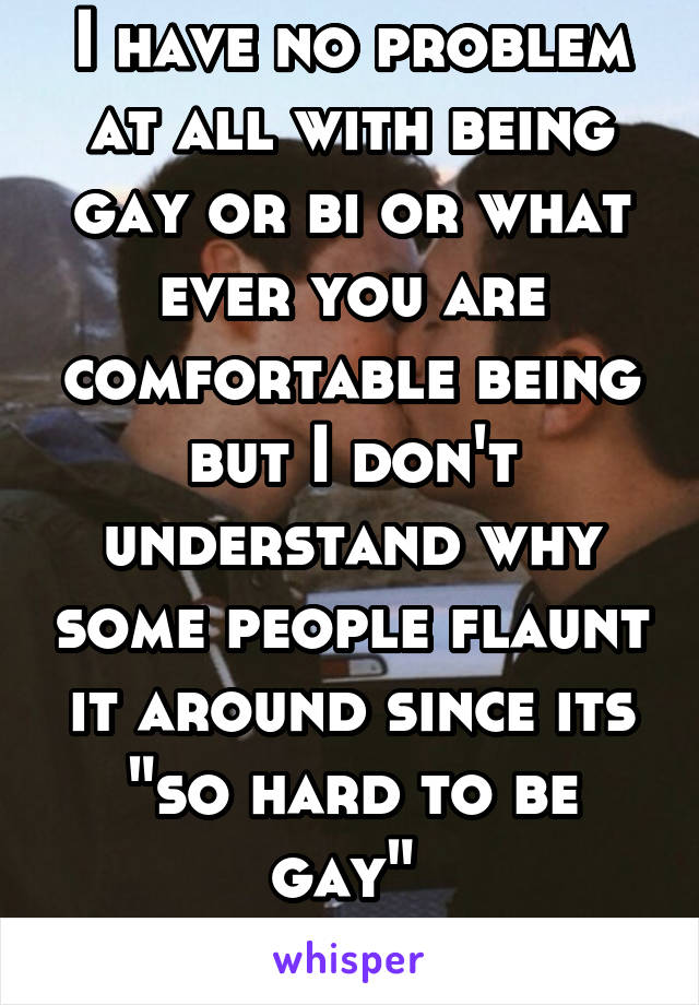 I have no problem at all with being gay or bi or what ever you are comfortable being but I don't understand why some people flaunt it around since its "so hard to be gay" 
 