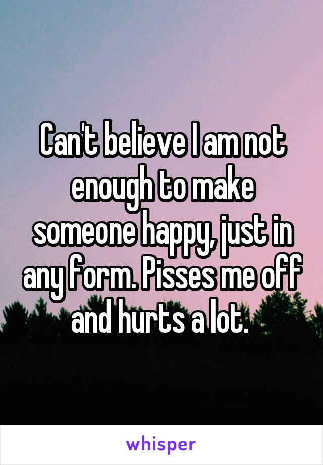 Can't believe I am not enough to make someone happy, just in any form. Pisses me off and hurts a lot. 