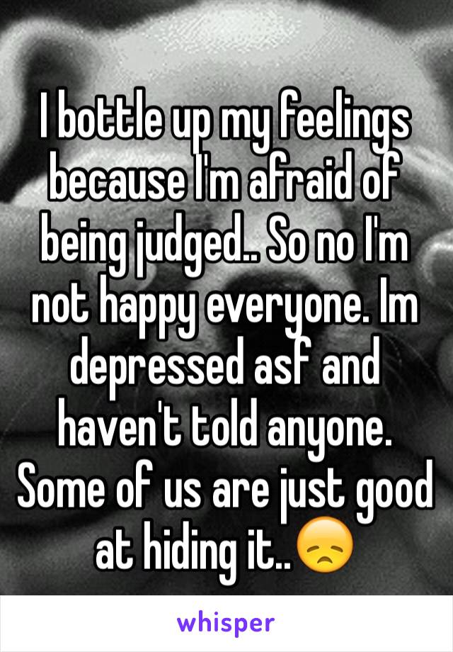 I bottle up my feelings because I'm afraid of being judged.. So no I'm not happy everyone. Im depressed asf and haven't told anyone. Some of us are just good at hiding it..😞