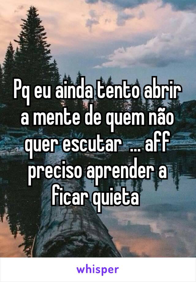 Pq eu ainda tento abrir a mente de quem não quer escutar  ... aff preciso aprender a ficar quieta 