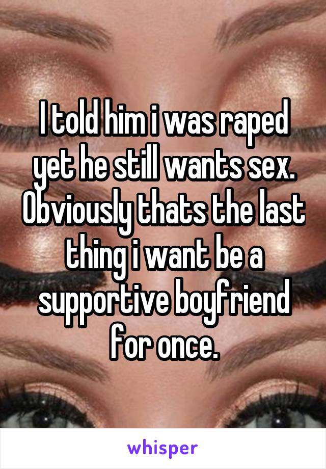 I told him i was raped yet he still wants sex. Obviously thats the last thing i want be a supportive boyfriend for once.