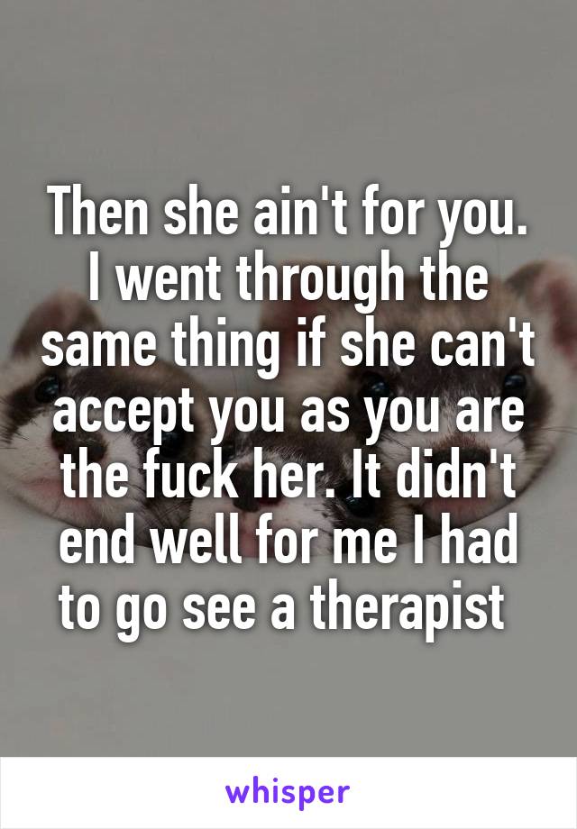 Then she ain't for you. I went through the same thing if she can't accept you as you are the fuck her. It didn't end well for me I had to go see a therapist 