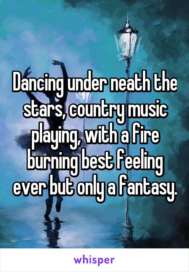 Dancing under neath the stars, country music playing, with a fire burning best feeling ever but only a fantasy.