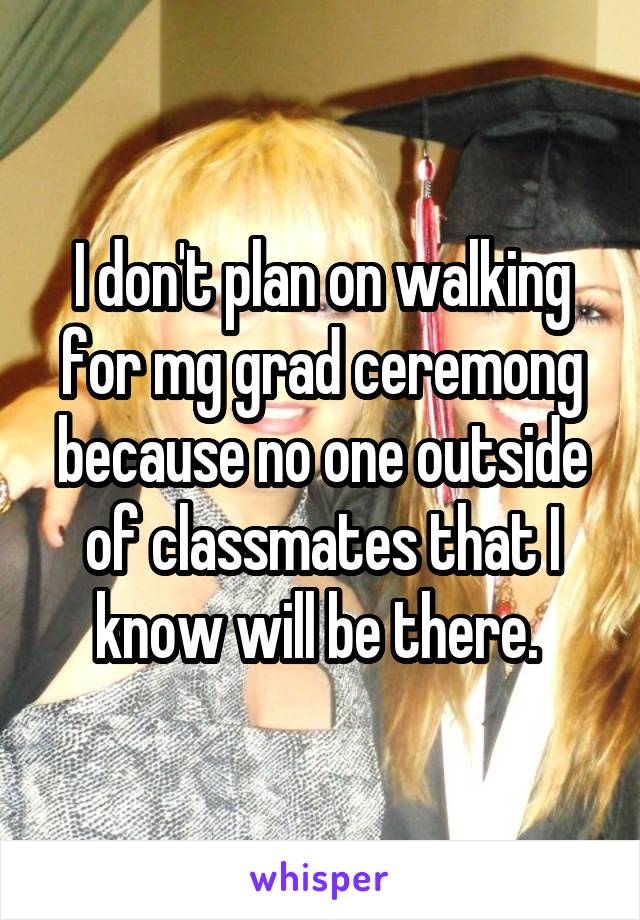 I don't plan on walking for mg grad ceremong because no one outside of classmates that I know will be there. 