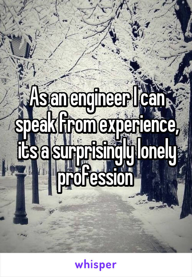 As an engineer I can speak from experience, its a surprisingly lonely profession 