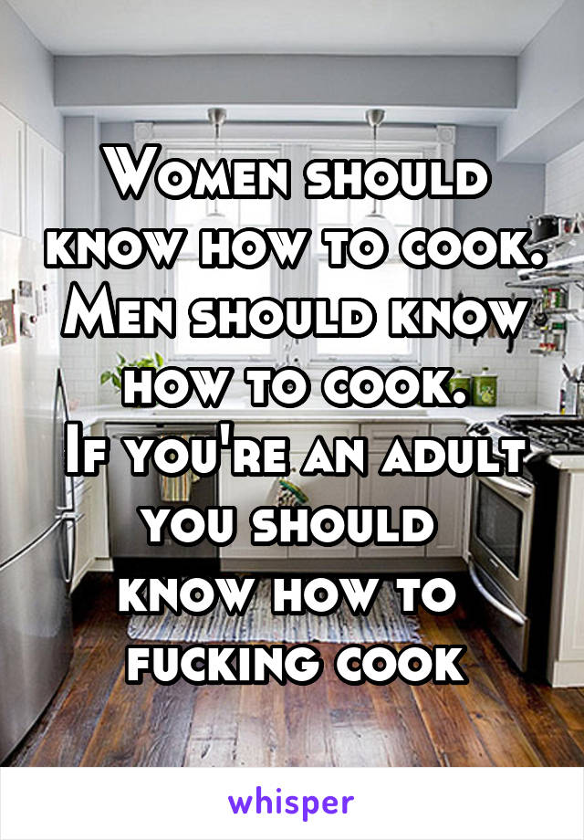 Women should know how to cook.
Men should know how to cook.
If you're an adult you should 
know how to 
fucking cook