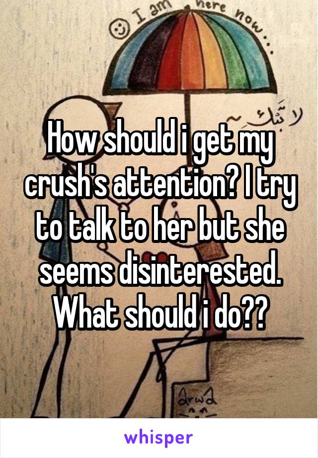 How should i get my crush's attention? I try to talk to her but she seems disinterested. What should i do??