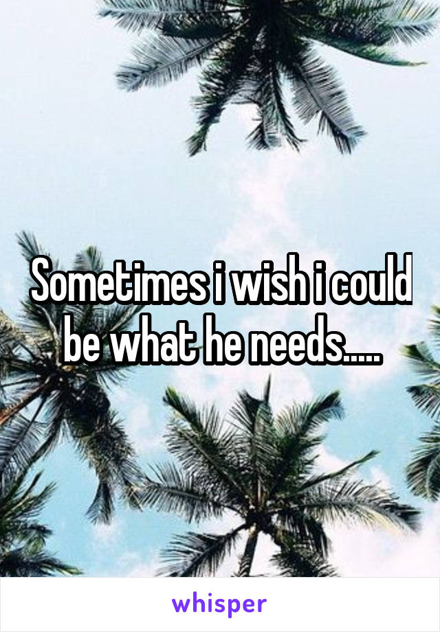 Sometimes i wish i could be what he needs.....