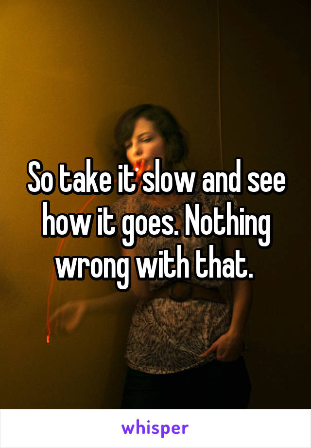 So take it slow and see how it goes. Nothing wrong with that. 