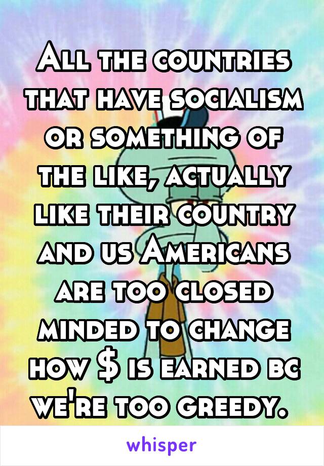 All the countries that have socialism or something of the like, actually like their country and us Americans are too closed minded to change how $ is earned bc we're too greedy. 