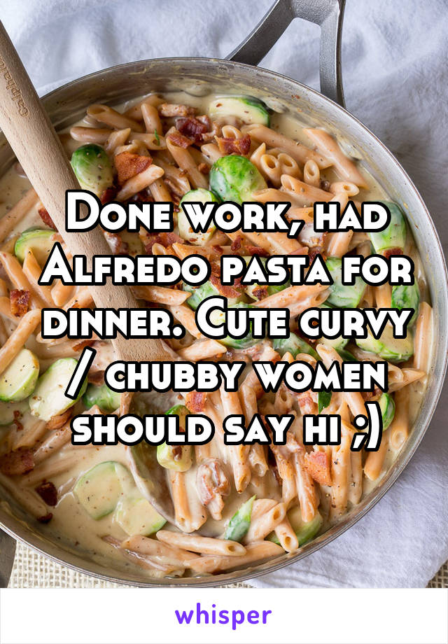 Done work, had Alfredo pasta for dinner. Cute curvy / chubby women should say hi ;)