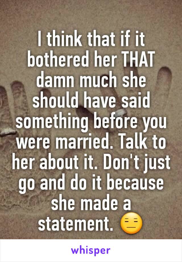 I think that if it bothered her THAT damn much she should have said something before you were married. Talk to her about it. Don't just go and do it because she made a statement. 😑