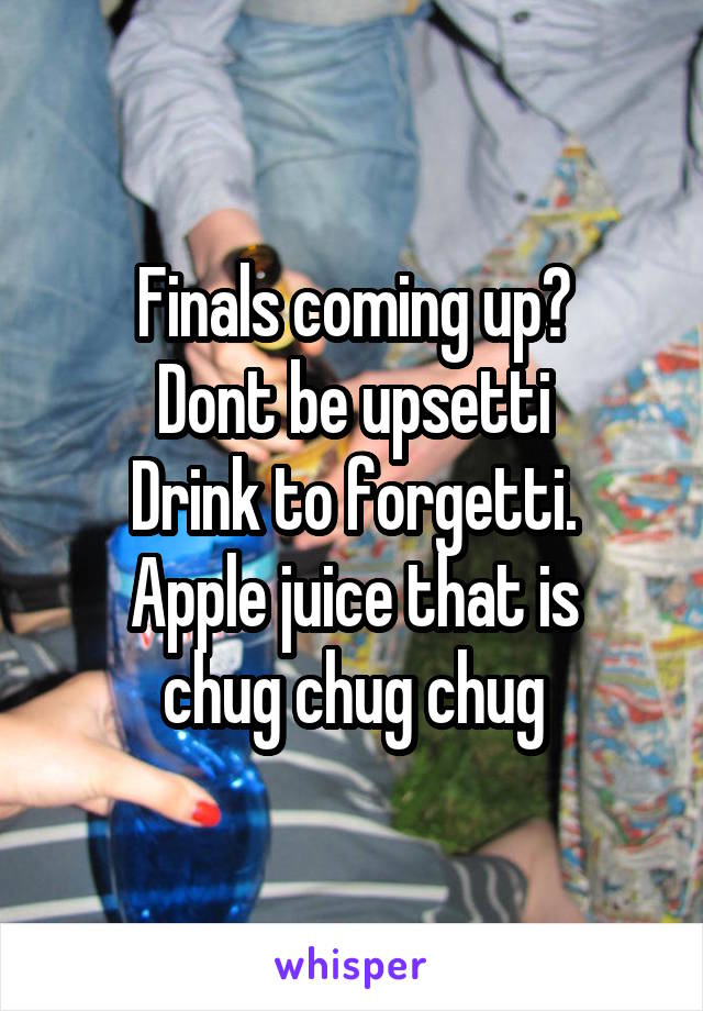 Finals coming up?
Dont be upsetti
Drink to forgetti.
Apple juice that is
chug chug chug