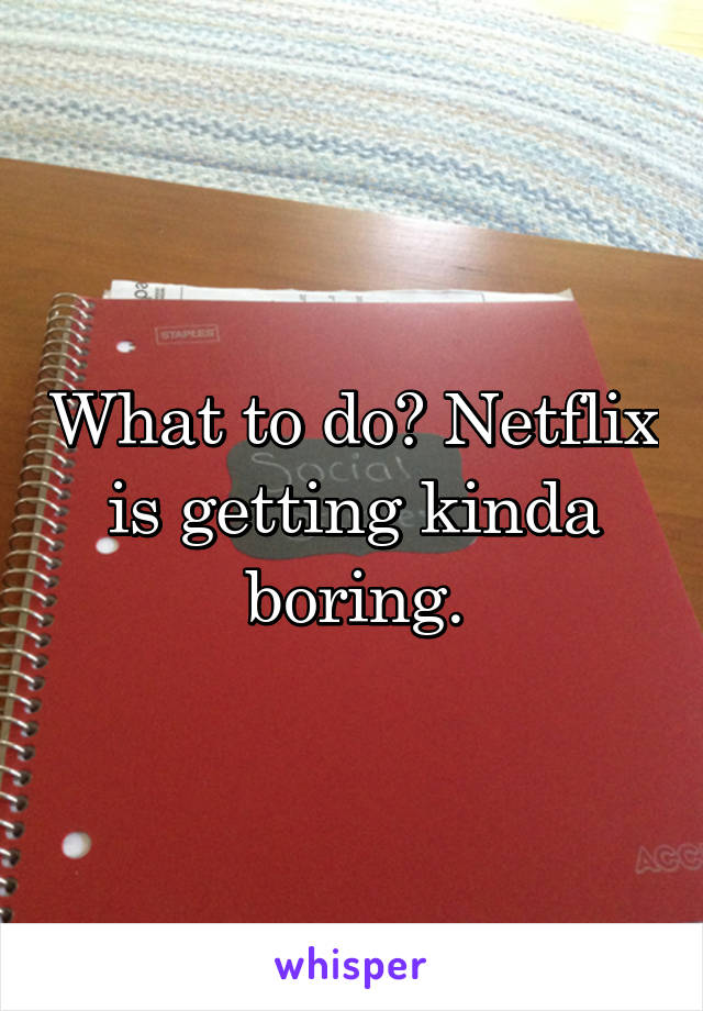 What to do? Netflix is getting kinda boring.