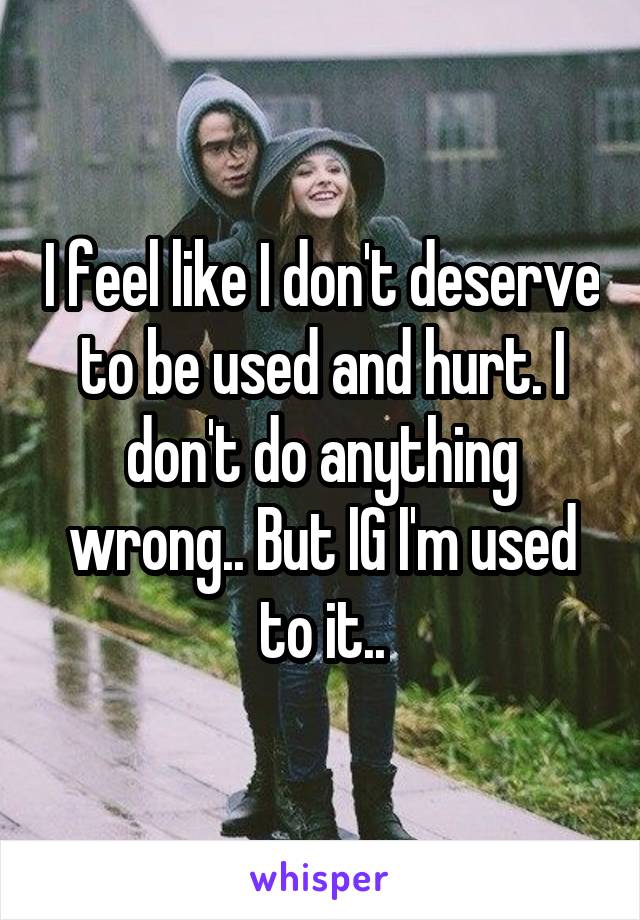 I feel like I don't deserve to be used and hurt. I don't do anything wrong.. But IG I'm used to it..