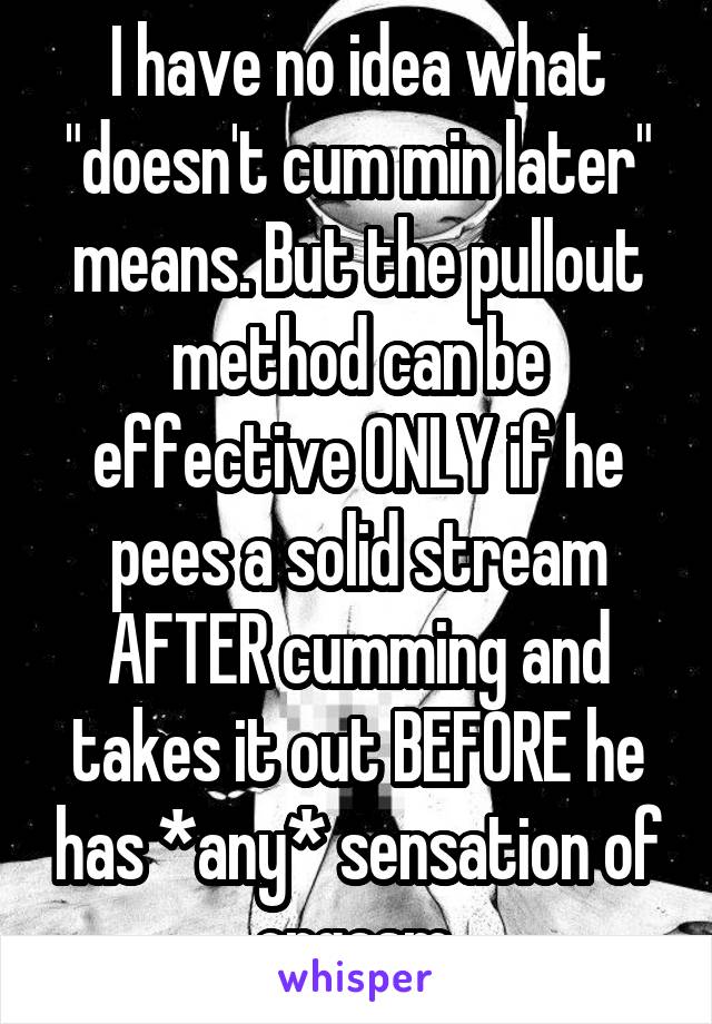 I have no idea what "doesn't cum min later" means. But the pullout method can be effective ONLY if he pees a solid stream AFTER cumming and takes it out BEFORE he has *any* sensation of orgasm.