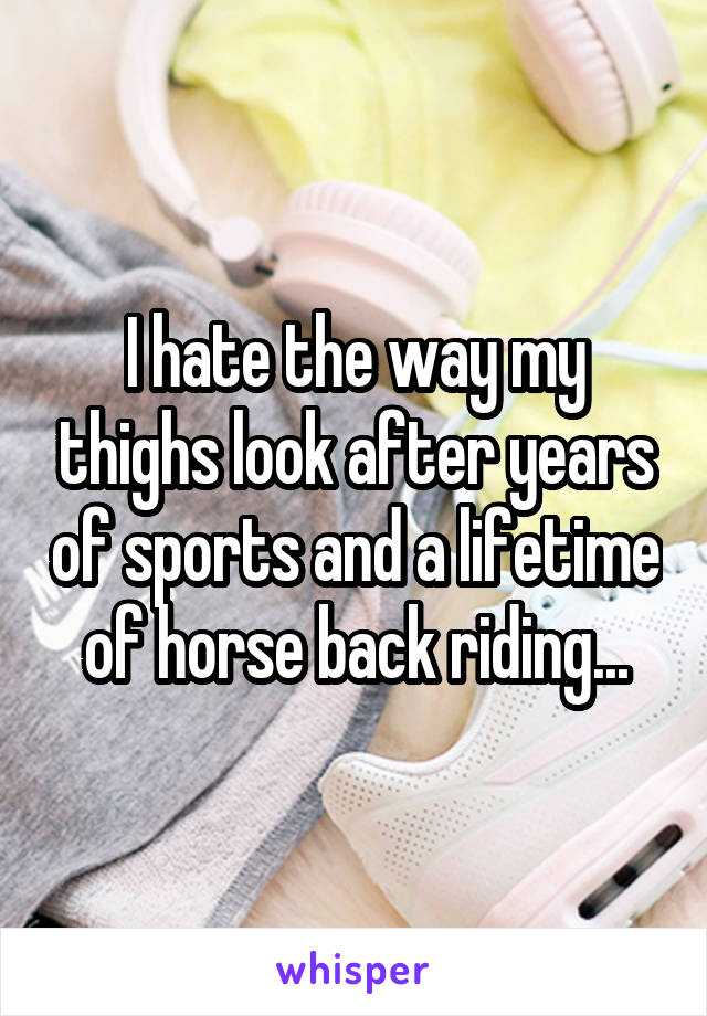 I hate the way my thighs look after years of sports and a lifetime of horse back riding...