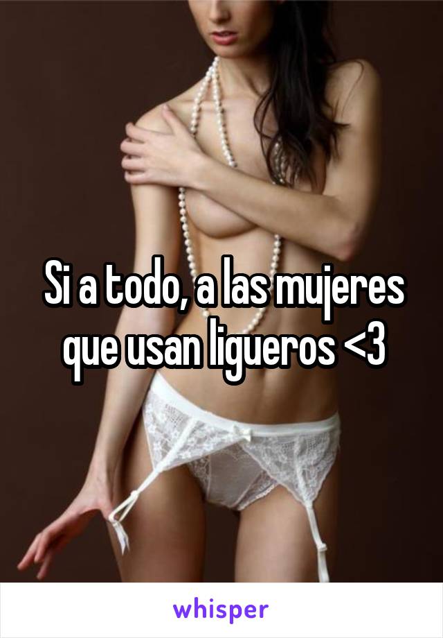 Si a todo, a las mujeres que usan ligueros <3