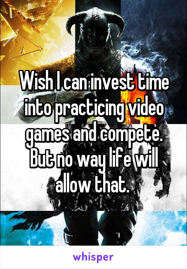 Wish I can invest time into practicing video games and compete. But no way life will allow that. 