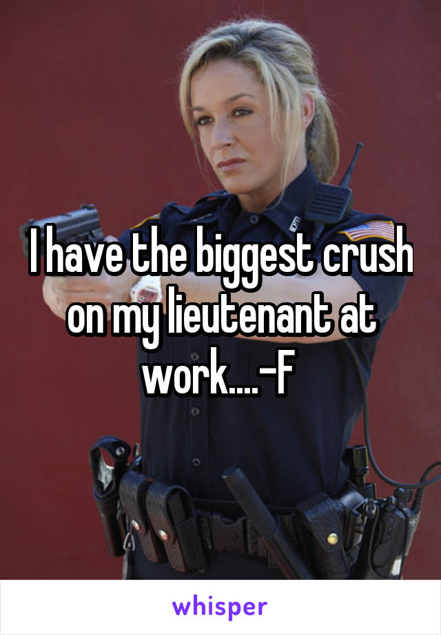 I have the biggest crush on my lieutenant at work....-F 