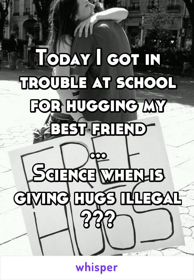 Today I got in trouble at school for hugging my best friend
...
Science when is giving hugs illegal
???