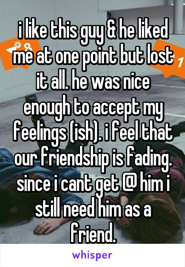 i like this guy & he liked me at one point but lost it all. he was nice enough to accept my feelings (ish). i feel that our friendship is fading. since i cant get @ him i still need him as a friend.