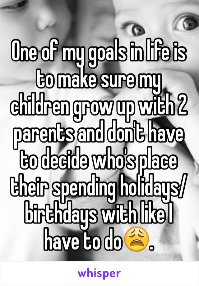 One of my goals in life is to make sure my children grow up with 2 parents and don't have to decide who's place their spending holidays/birthdays with like I have to do😩.