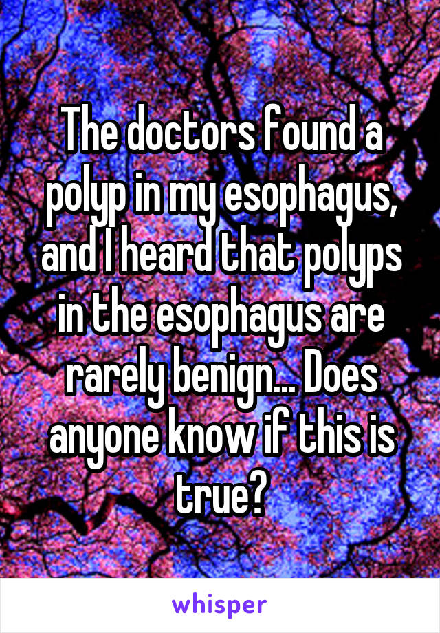 The doctors found a polyp in my esophagus, and I heard that polyps in the esophagus are rarely benign... Does anyone know if this is true?