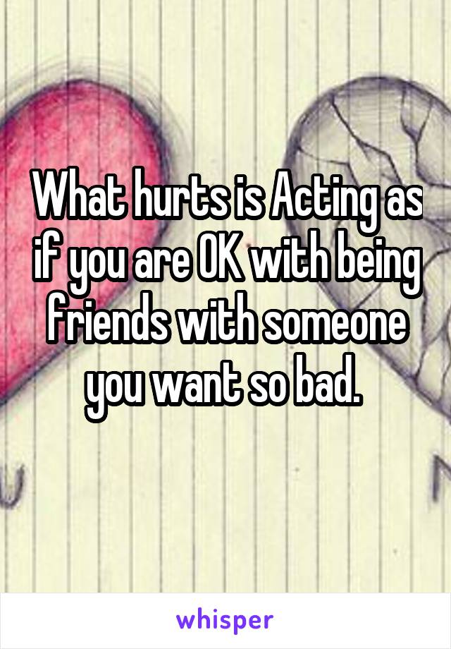 What hurts is Acting as if you are OK with being friends with someone you want so bad. 
