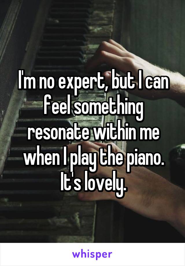 I'm no expert, but I can feel something resonate within me when I play the piano. It's lovely.