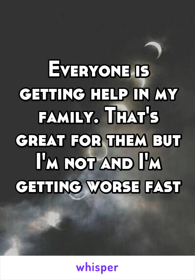 Everyone is getting help in my family. That's great for them but I'm not and I'm getting worse fast 