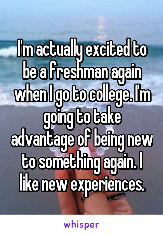 I'm actually excited to be a freshman again when I go to college. I'm going to take advantage of being new to something again. I like new experiences.