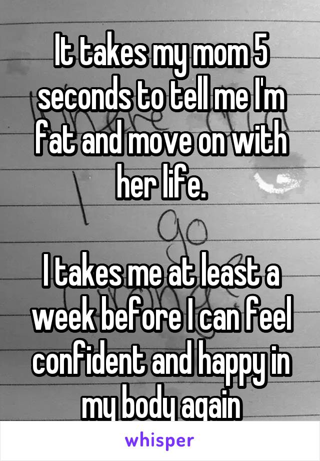 It takes my mom 5 seconds to tell me I'm fat and move on with her life.

I takes me at least a week before I can feel confident and happy in my body again