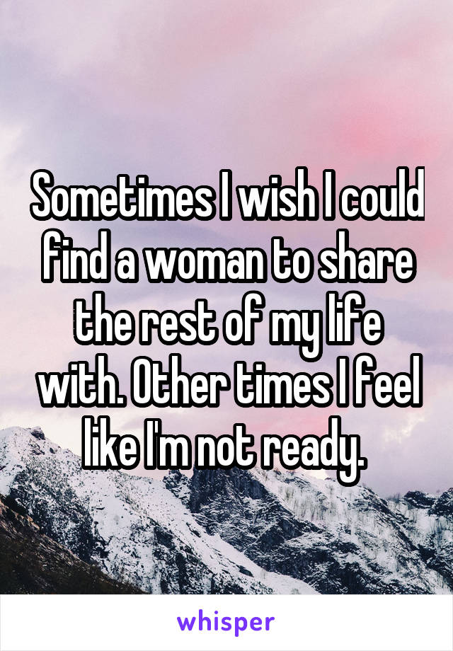 Sometimes I wish I could find a woman to share the rest of my life with. Other times I feel like I'm not ready. 