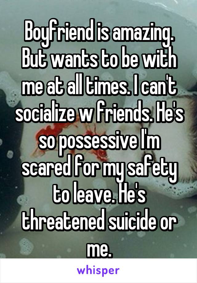 Boyfriend is amazing. But wants to be with me at all times. I can't socialize w friends. He's so possessive I'm scared for my safety to leave. He's threatened suicide or me.