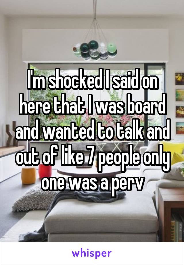 I'm shocked I said on here that I was board and wanted to talk and out of like 7 people only one was a perv