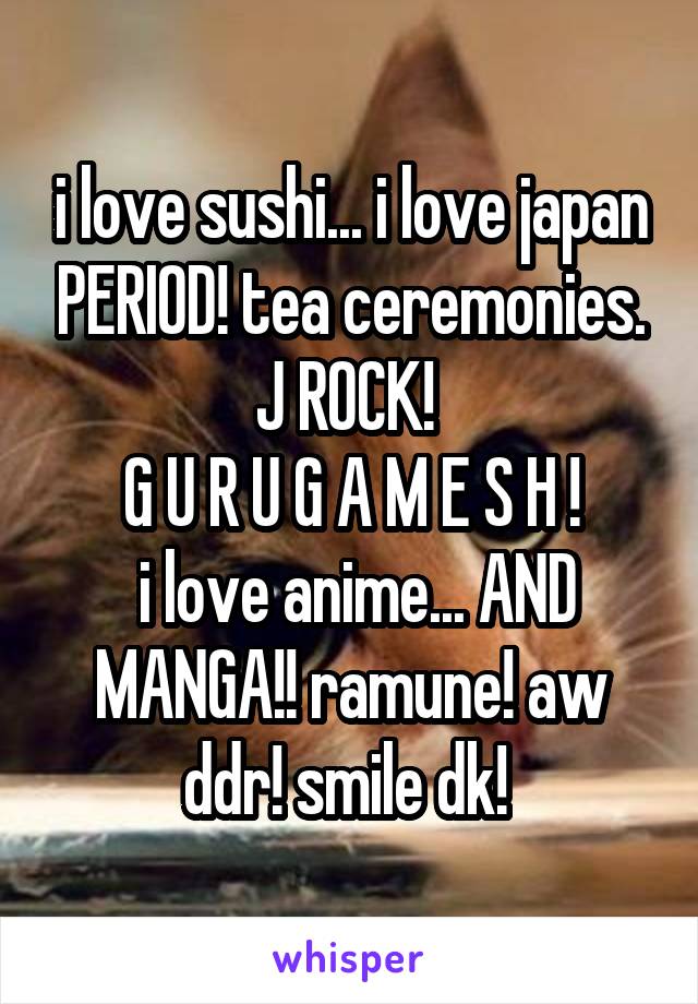 i love sushi... i love japan PERIOD! tea ceremonies. J ROCK! 
G U R U G A M E S H !
 i love anime... AND MANGA!! ramune! aw ddr! smile dk! 