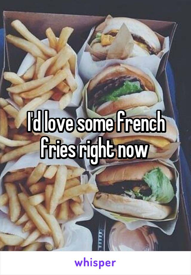 I'd love some french fries right now 