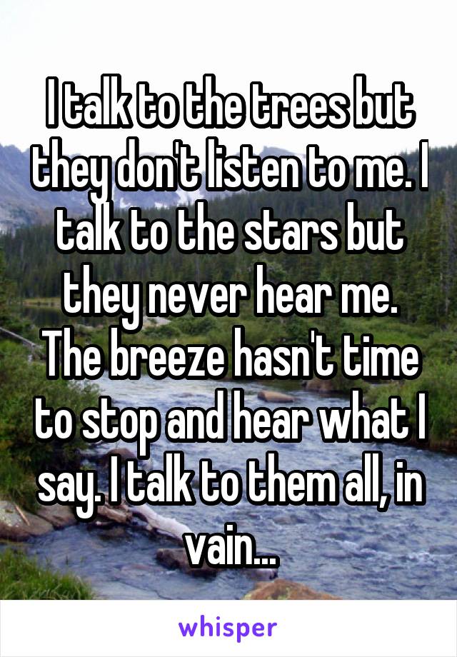 I talk to the trees but they don't listen to me. I talk to the stars but they never hear me. The breeze hasn't time to stop and hear what I say. I talk to them all, in vain...