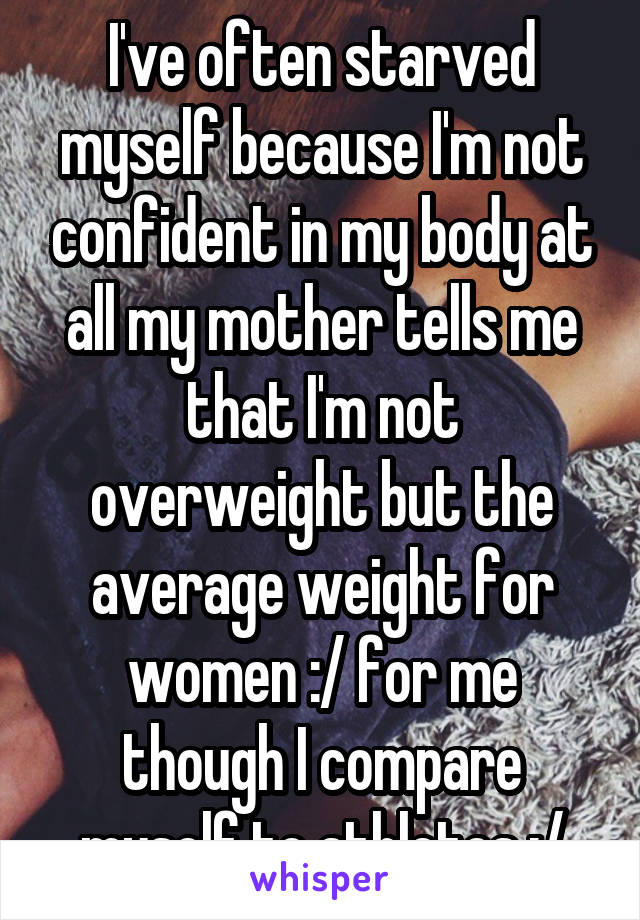 I've often starved myself because I'm not confident in my body at all my mother tells me that I'm not overweight but the average weight for women :/ for me though I compare myself to athletes :/