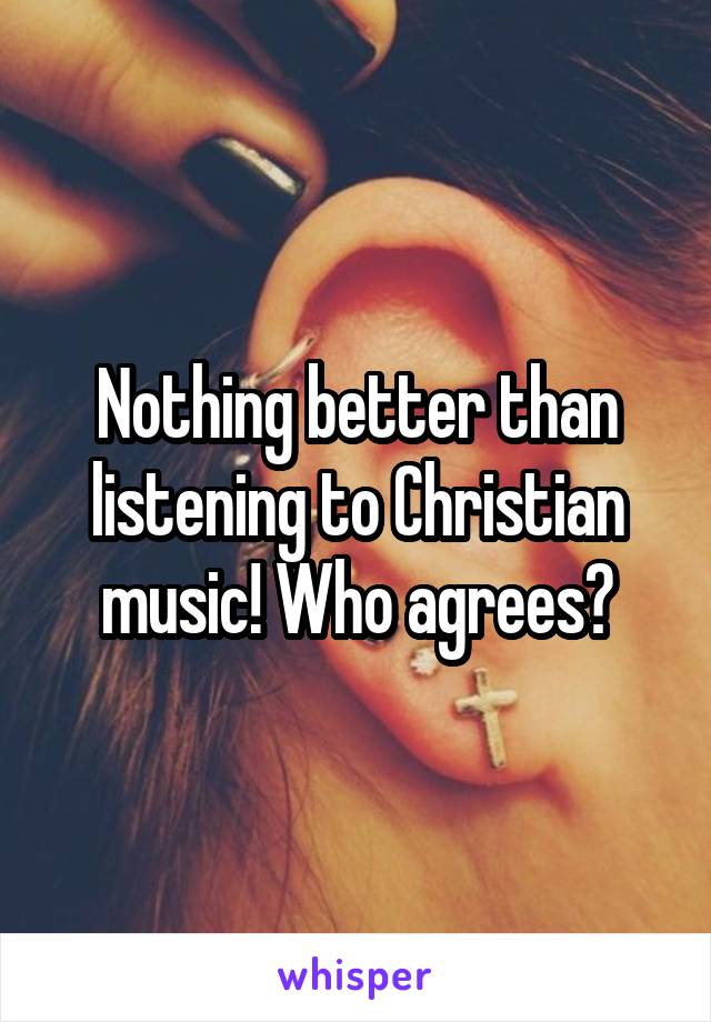 Nothing better than listening to Christian music! Who agrees?